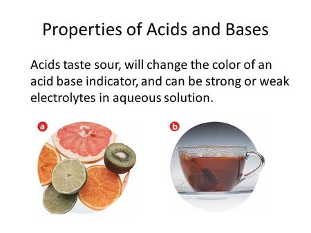 Properties of Acids and Bases Acids taste sour, will change the color of an acid base indicator, and can be strong or weak electrolytes in aqueous solution.