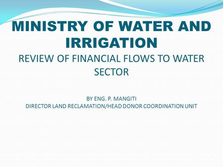 MINISTRY OF WATER AND IRRIGATION REVIEW OF FINANCIAL FLOWS TO WATER SECTOR BY ENG. P. MANGITI DIRECTOR LAND RECLAMATION/HEAD DONOR COORDINATION UNIT.