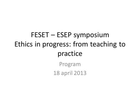 FESET – ESEP symposium Ethics in progress: from teaching to practice Program 18 april 2013.