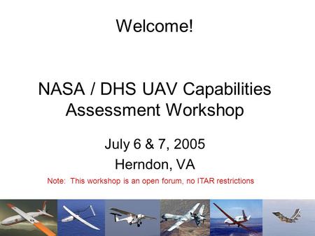 Welcome! NASA / DHS UAV Capabilities Assessment Workshop July 6 & 7, 2005 Herndon, VA Note: This workshop is an open forum, no ITAR restrictions.