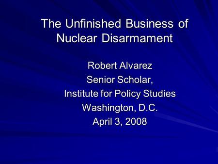 The Unfinished Business of Nuclear Disarmament Robert Alvarez Senior Scholar, Institute for Policy Studies Washington, D.C. April 3, 2008.