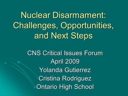 Nuclear Disarmament: Challenges, Opportunities, and Next Steps CNS Critical Issues Forum April 2009 Yolanda Gutierrez Cristina Rodriguez Ontario High School.