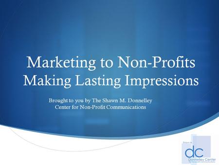  Marketing to Non-Profits Making Lasting Impressions Brought to you by The Shawn M. Donnelley Center for Non-Profit Communications.