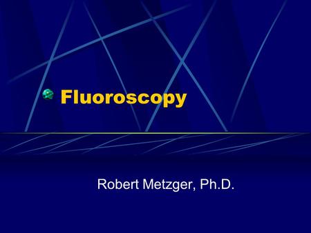 Fluoroscopy Robert Metzger, Ph.D..