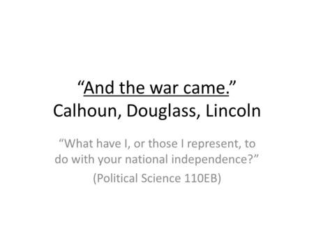 “And the war came.” Calhoun, Douglass, Lincoln “What have I, or those I represent, to do with your national independence?” (Political Science 110EB)
