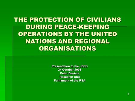 1 THE PROTECTION OF CIVILIANS DURING PEACE-KEEPING OPERATIONS BY THE UNITED NATIONS AND REGIONAL ORGANISATIONS Presentation to the JSCD 24 October 2008.