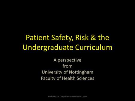 Patient Safety, Risk & the Undergraduate Curriculum A perspective from University of Nottingham Faculty of Health Sciences Andy Norris, Consultant Anaesthetist,