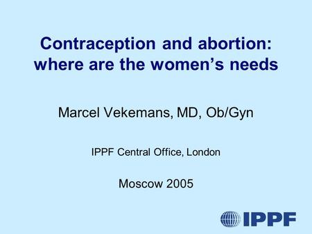 Contraception and abortion: where are the women’s needs Marcel Vekemans, MD, Ob/Gyn IPPF Central Office, London Moscow 2005.