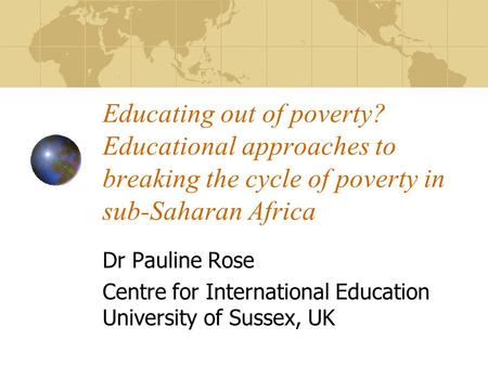 Educating out of poverty? Educational approaches to breaking the cycle of poverty in sub-Saharan Africa Dr Pauline Rose Centre for International Education.