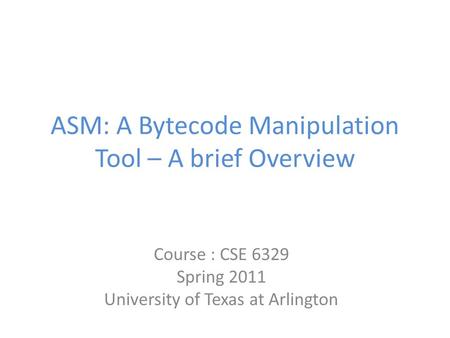 ASM: A Bytecode Manipulation Tool – A brief Overview Course : CSE 6329 Spring 2011 University of Texas at Arlington.