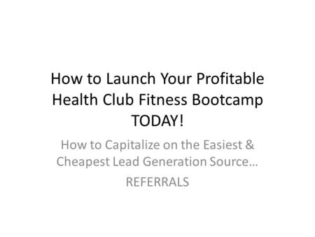 How to Launch Your Profitable Health Club Fitness Bootcamp TODAY! How to Capitalize on the Easiest & Cheapest Lead Generation Source… REFERRALS.