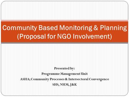 Presented by: Programme Management Unit ASHA; Community Processes & Intersectoral Convergence SHS, NHM, J&K Community Based Monitoring & Planning (Proposal.