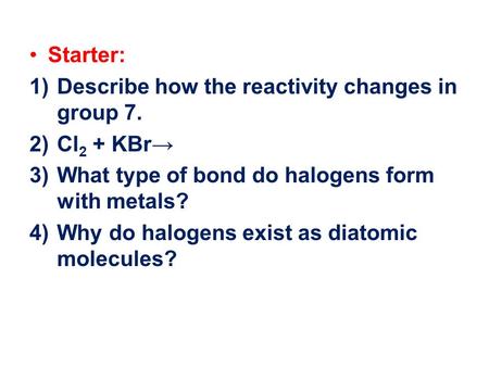 Starter: 1)Describe how the reactivity changes in group 7. 2)Cl 2 + KBr→ 3)What type of bond do halogens form with metals? 4)Why do halogens exist as diatomic.