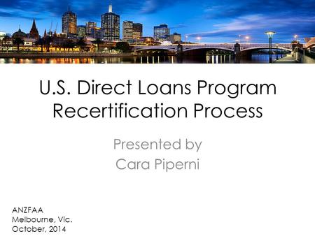 U.S. Direct Loans Program Recertification Process Presented by Cara Piperni ANZFAA Melbourne, Vic. October, 2014.