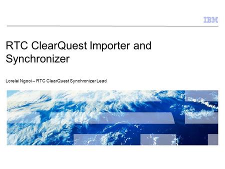 © 2009 IBM Corporation 1 RTC ClearQuest Importer and Synchronizer Lorelei Ngooi – RTC ClearQuest Synchronizer Lead.