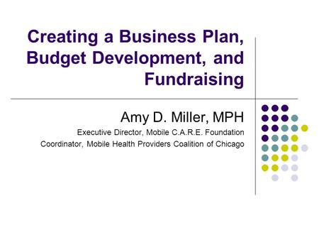 Creating a Business Plan, Budget Development, and Fundraising Amy D. Miller, MPH Executive Director, Mobile C.A.R.E. Foundation Coordinator, Mobile Health.
