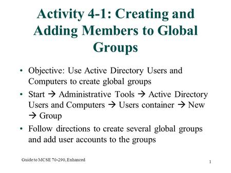 Guide to MCSE 70-290, Enhanced 1 Activity 4-1: Creating and Adding Members to Global Groups Objective: Use Active Directory Users and Computers to create.
