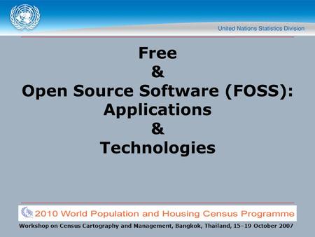 Workshop on Census Cartography and Management, Bangkok, Thailand, 15–19 October 2007 Free & Open Source Software (FOSS): Applications & Technologies.