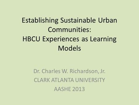 Establishing Sustainable Urban Communities: HBCU Experiences as Learning Models Dr. Charles W. Richardson, Jr. CLARK ATLANTA UNIVERSITY AASHE 2013.