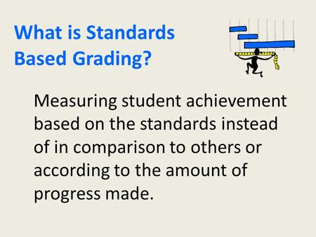What is Standards Based Grading? Measuring student achievement based on the standards instead of in comparison to others or according to the amount of.