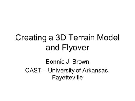 Creating a 3D Terrain Model and Flyover Bonnie J. Brown CAST – University of Arkansas, Fayetteville.