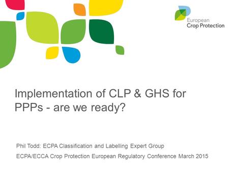 Implementation of CLP & GHS for PPPs - are we ready? Phil Todd: ECPA Classification and Labelling Expert Group ECPA/ECCA Crop Protection European Regulatory.