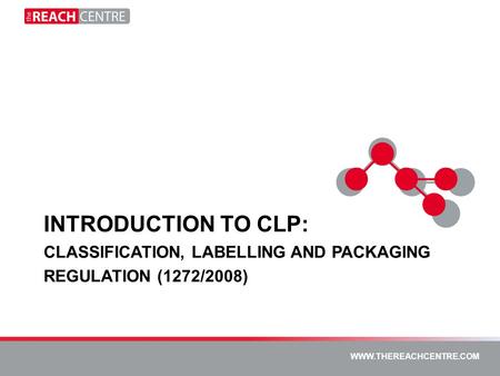 WWW.THEREACHCENTRE.COM WWW.PTKLTD.COM WWW.THEREACHCENTRE.COM INTRODUCTION TO CLP: CLASSIFICATION, LABELLING AND PACKAGING REGULATION (1272/2008)