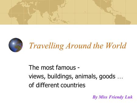 Travelling Around the World The most famous - views, buildings, animals, goods … of different countries By Miss Friendy Luk.