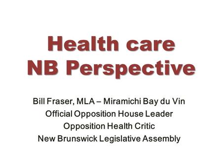 Health care NB Perspective Bill Fraser, MLA – Miramichi Bay du Vin Official Opposition House Leader Opposition Health Critic New Brunswick Legislative.