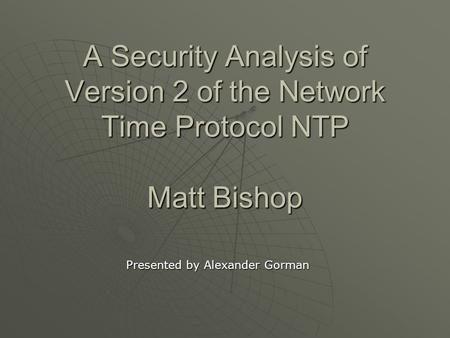 A Security Analysis of Version 2 of the Network Time Protocol NTP Matt Bishop Presented by Alexander Gorman.