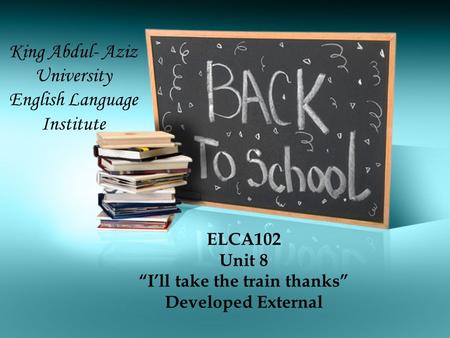 ELCA102 Unit 8 “I’ll take the train thanks” Developed External King Abdul- Aziz University English Language Institute.