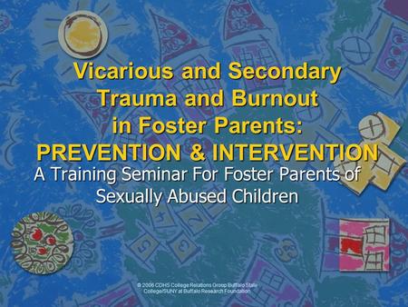 © 2006 CDHS College Relations Group Buffalo State College/SUNY at Buffalo Research Foundation Vicarious and Secondary Trauma and Burnout in Foster Parents:
