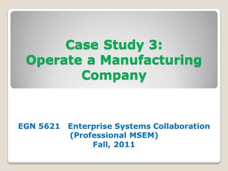 Case Study 3: Operate a Manufacturing Company EGN 5621 Enterprise Systems Collaboration (Professional MSEM) Fall, 2011.