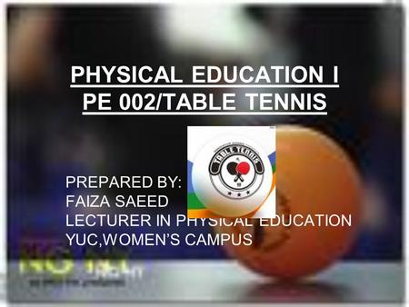 PHYSICAL EDUCATION I PE 002/TABLE TENNIS PREPARED BY: FAIZA SAEED LECTURER IN PHYSICAL EDUCATION YUC,WOMEN’S CAMPUS.