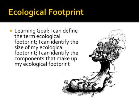  Learning Goal: I can define the term ecological footprint; I can identify the size of my ecological footprint; I can identify the components that make.