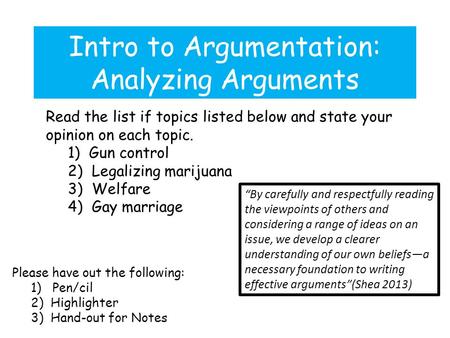 Intro to Argumentation: Analyzing Arguments Please have out the following: 1) Pen/cil 2) Highlighter 3) Hand-out for Notes Read the list if topics listed.