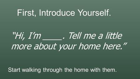 First, Introduce Yourself. “Hi, I’m ____. Tell me a little more about your home here.” Start walking through the home with them.