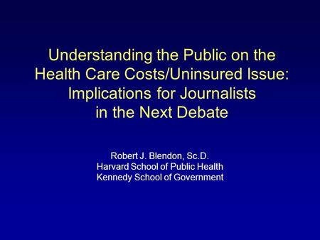 Understanding the Public on the Health Care Costs/Uninsured Issue: Implications for Journalists in the Next Debate Robert J. Blendon, Sc.D. Harvard School.