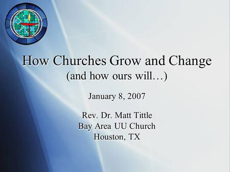 How Churches Grow and Change (and how ours will…) January 8, 2007 Rev. Dr. Matt Tittle Bay Area UU Church Houston, TX.
