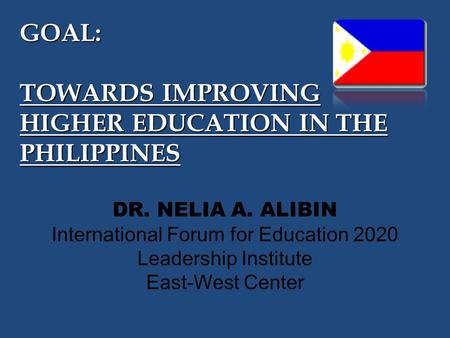 GOAL: TOWARDS IMPROVING HIGHER EDUCATION IN THE PHILIPPINES DR. NELIA A. ALIBIN International Forum for Education 2020 Leadership Institute East-West Center.