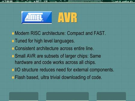 AVR  Modern RISC architecture: Compact and FAST.  Tuned for high level languages.  Consistent architecture across entire line.  Small AVR are subsets.