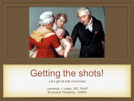 Getting the shots! Let’s get all kids immunized Lawrence J. Losey, MD, FAAP Brunswick Pediatrics, CMMG.