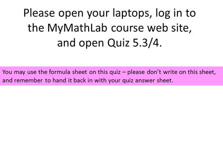 Please open your laptops, log in to the MyMathLab course web site, and open Quiz 5.3/4. You may use the formula sheet on this quiz – please don’t write.