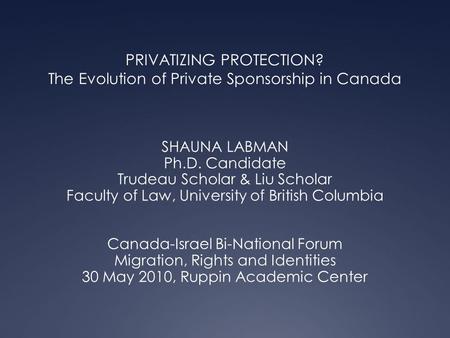 PRIVATIZING PROTECTION? The Evolution of Private Sponsorship in Canada SHAUNA LABMAN Ph.D. Candidate Trudeau Scholar & Liu Scholar Faculty of Law, University.