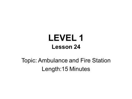 LEVEL 1 Lesson 24 Topic: Ambulance and Fire Station Length:15 Minutes.