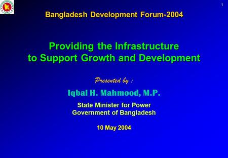 1 Bangladesh Development Forum-2004 Providing the Infrastructure to Support Growth and Development Presented by : Iqbal H. Mahmood, M.P. State Minister.