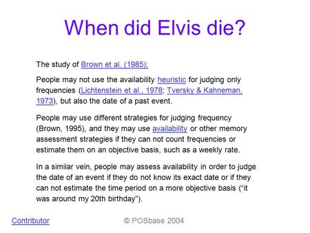 When did Elvis die? Contributor© POSbase 2004 People may not use the availability heuristic for judging only frequencies (Lichtenstein et al., 1978; Tversky.