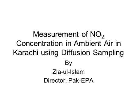 Measurement of NO 2 Concentration in Ambient Air in Karachi using Diffusion Sampling By Zia-ul-Islam Director, Pak-EPA.