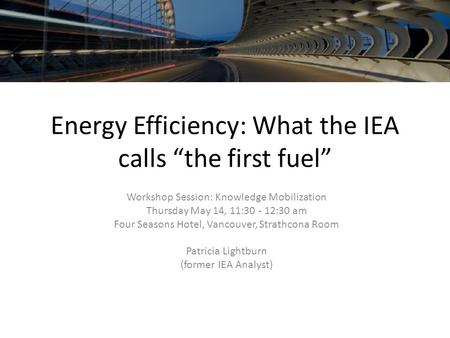 Energy Efficiency: What the IEA calls “the first fuel” Workshop Session: Knowledge Mobilization Thursday May 14, 11:30 - 12:30 am Four Seasons Hotel, Vancouver,
