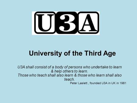 University of the Third Age U3A shall consist of a body of persons who undertake to learn & help others to learn. Those who teach shall also learn & those.
